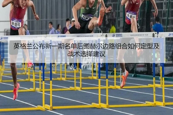 英格兰公布新一期名单后图赫尔边路组合如何定型及战术选择建议