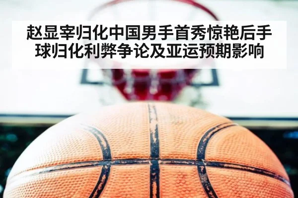 赵显宰归化中国男手首秀惊艳后手球归化利弊争论及亚运预期影响