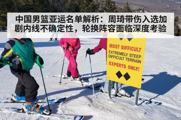 中国男篮亚运名单解析:周琦带伤入选加剧内线不确定性,轮换阵容面临深度考验
